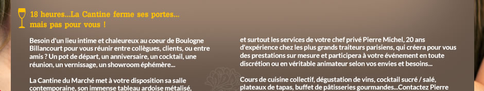 Besoin d'un lieu intime et chaleureux au coeur de Boulogne Billancourt pour vous réunir entre collègues, clients, ou entre amis ? Un pot de départ, un anniversaire, un cocktail, une réunion, un vernissage, un showroom éphémère... La Cantine du March met  votre disposition sa salle contemporaine, son immense tableau ardoise mtalis, 
sa grande table d'hte en bois, sa cuisine ouverte,
ses murs blancs pour des accrochages... 